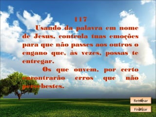 117
Usando da palavra em nome
de Jesus, controla tuas emoções
para que não passes aos outros o
engano que, às vezes, possas te
entregar.
Os que ouvem, por certo
encontrarão erros que não
percebestes.
Retornar
Retornar
Finalizar
Finalizar

 