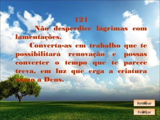 121
Não desperdice lágrimas com
lamentações.
Converta-as em trabalho que te
possibilitará renovação e possas
converter o tempo que te parece
treva, em luz que erga a criatura
rumo a Deus.
Retornar
Retornar
Finalizar
Finalizar

 