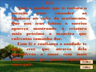 131
Ante a saudade que te tortura o
coração
tente
esconder
as
lágrimas no cofre do sentimento.
Que nos teus lábios o sorriso
apareça mostrando à criatura
mais próxima a maneira que
enfrentas tamanha dor.
Com fé e confiança a saudade te
fará crer que através dela
aprenderás a amar com mais
intensidade que jamais supunhas
Retornar
Retornar
conseguir.
Finalizar
Finalizar

 
