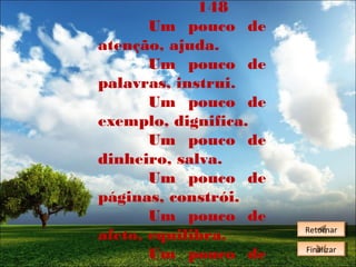 148
Um pouco de
atenção, ajuda.
Um pouco de
palavras, instrui.
Um pouco de
exemplo, dignifica.
Um pouco de
dinheiro, salva.
Um pouco de
páginas, constrói.
Um pouco de
afeto, equilibra.
Um pouco de

Retornar
Retornar
Finalizar
Finalizar

 