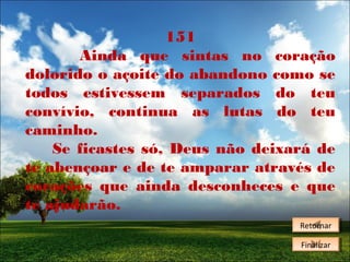 151
Ainda que sintas no coração
dolorido o açoite do abandono como se
todos estivessem separados do teu
convívio, continua as lutas do teu
caminho.
Se ficastes só, Deus não deixará de
te abençoar e de te amparar através de
corações que ainda desconheces e que
te ajudarão.
Retornar
Retornar
Finalizar
Finalizar

 