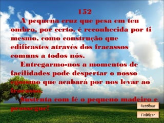 152
A pequena cruz que pesa em teu
ombro, por certo, é reconhecida por ti
mesmo, como construção que
edificastes através dos fracassos
comuns a todos nós.
Entregarmo-nos a momentos de
facilidades pode despertar o nosso
egoísmo que acabará por nos levar ao
fracasso.
Sustenta com fé o pequeno madeiro e
Retornar
Retornar
prossegue!
Finalizar
Finalizar

 