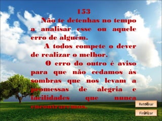 153
Não te detenhas no tempo
a analisar esse ou aquele
erro de alguém.
A todos compete o dever
de realizar o melhor.
O erro do outro é aviso
para que não cedamos às
sombras que nos levam a
promessas de alegria e
facilidades
que
nunca
encontraremos.

Retornar
Retornar
Finalizar
Finalizar

 