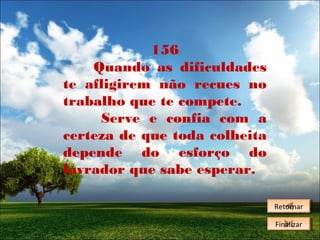 156
Quando as dificuldades
te afligirem não recues no
trabalho que te compete.
Serve e confia com a
certeza de que toda colheita
depende do esforço do
lavrador que sabe esperar.
Retornar
Retornar
Finalizar
Finalizar

 