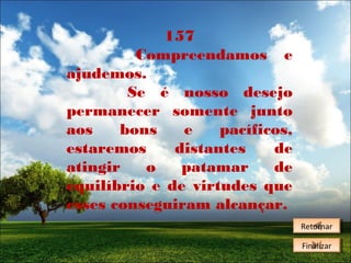 157
Compreendamos e
ajudemos.
Se é nosso desejo
permanecer somente junto
aos
bons
e
pacíficos,
estaremos
distantes
de
atingir
o
patamar
de
equilíbrio e de virtudes que
esses conseguiram alcançar.
Retornar
Retornar
Finalizar
Finalizar

 