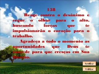 158
Reage contra o desânimo e
ergue o olhar para o alto,
buscando
forças
que
te
impulsionarão o coração para o
trabalho.
Agradeça a todo o momento as
oportunidades
que
Deus
te
concede para que cresças em Sua
direção.
Retornar
Retornar
Finalizar
Finalizar

 
