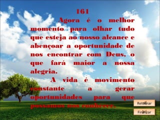 161
Agora é o melhor
momento para olhar tudo
que esteja ao nosso alcance e
abençoar a oportunidade de
nos encontrar com Deus, o
que fará maior a nossa
alegria.
A vida é movimento
constante
a
gerar
oportunidades
para
que
possamos nos conhecer.

Retornar
Retornar
Finalizar
Finalizar

 