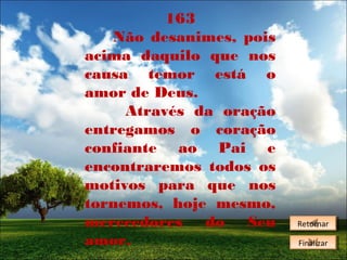 163
Não desanimes, pois
acima daquilo que nos
causa temor está o
amor de Deus.
Através da oração
entregamos o coração
confiante ao Pai e
encontraremos todos os
motivos para que nos
tornemos, hoje mesmo,
merecedores
do
Seu
amor.

Retornar
Retornar
Finalizar
Finalizar

 