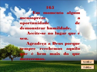 165
Em momento algum
menospreze
a
oportunidade
de
demonstrar humildade.
Aceite-se no lugar que é
seu.
Agradeça a Deus porque
sempre recebemos aquilo
que é bem mais do que
merecemos.

Retornar
Retornar
Finalizar
Finalizar

 