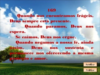 169
Quando nos encontramos frágeis,
Deus sempre está presente.
Quando paramos, Deus nos
espera.
Se caímos, Deus nos ergue.
Quando negamos a nossa fé, ainda
assim,
Deus
nos
sustenta
e
permanece nos oferecendo a mesma
proteção e amor.
Retornar
Retornar
Finalizar
Finalizar

 