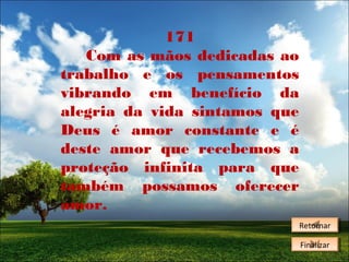 171
Com as mãos dedicadas ao
trabalho e os pensamentos
vibrando em benefício da
alegria da vida sintamos que
Deus é amor constante e é
deste amor que recebemos a
proteção infinita para que
também possamos oferecer
amor.
Retornar
Retornar
Finalizar
Finalizar

 