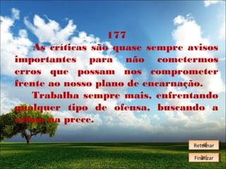 177
As críticas são quase sempre avisos
importantes para não cometermos
erros que possam nos comprometer
frente ao nosso plano de encarnação.
Trabalha sempre mais, enfrentando
qualquer tipo de ofensa, buscando a
calma na prece.
Retornar
Retornar
Finalizar
Finalizar

 
