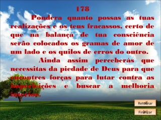178
Pondera quanto possas as tuas
realizações e os teus fracassos, certo de
que na balança de tua consciência
serão colocados os gramas de amor de
um lado e os quilos de erros do outro.
Ainda assim perceberás que
necessitas da piedade de Deus para que
encontres forças para lutar contra as
imperfeições e buscar a melhoria
interior.
Retornar
Retornar
Finalizar
Finalizar

 