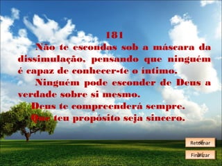 181
Não te escondas sob a máscara da
dissimulação, pensando que ninguém
é capaz de conhecer-te o íntimo.
Ninguém pode esconder de Deus a
verdade sobre si mesmo.
Deus te compreenderá sempre.
Que teu propósito seja sincero.
Retornar
Retornar
Finalizar
Finalizar

 