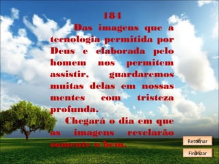 184
Das imagens que a
tecnologia permitida por
Deus e elaborada pelo
homem nos permitem
assistir,
guardaremos
muitas delas em nossas
mentes
com
tristeza
profunda.
Chegará o dia em que
as imagens revelarão
somente o bem.

Retornar
Retornar
Finalizar
Finalizar

 