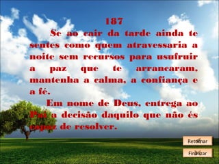 187
Se ao cair da tarde ainda te
sentes como quem atravessaria a
noite sem recursos para usufruir
a paz que te arrancaram,
mantenha a calma, a confiança e
a fé.
Em nome de Deus, entrega ao
Pai a decisão daquilo que não és
capaz de resolver.
Retornar
Retornar
Finalizar
Finalizar

 
