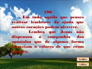 190
Em tudo aquilo que penses
realizar lembra-te da ajuda que
outros corações podem oferecer.
Lembra que Jesus não
dispensou
a
companhia
dos
apóstolos que de alguma forma
ofereciam o esforço de que eram
capazes.
Retornar
Retornar
Finalizar
Finalizar

 