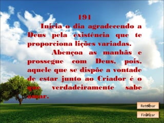 191
Inicia o dia agradecendo a
Deus pela existência que te
proporciona lições variadas.
Abençoa as manhãs e
prossegue com Deus, pois,
aquele que se dispõe a vontade
de estar junto ao Criador é o
que
verdadeiramente
sabe
amar.
Retornar
Retornar
Finalizar
Finalizar

 