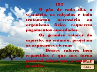 192
O pão de cada dia, o
vestuário, os calçados e todo
tratamento
necessário
ao
organismo físico requerem
pagamentos amoedados.
Os grandes valores do
espírito, no entanto, projetam
as aspirações eternas
Desses valores bem
repartidos é que nos torna
possível saber que o amor é
Retornar
Retornar
gratuito.
Finalizar
Finalizar

 