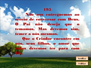 195
Não nos entreguemos ao
receio de conversar com Deus.
O Pai não deseja que o
temamos. Mas devemos sim,
temer a nós mesmos.
Que o Criador encontre em
nós, seus filhos, o amor que
todos devemos ter para com
Ele.
Retornar
Retornar
Finalizar
Finalizar

 
