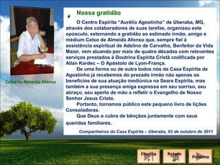 Nossa gratidão

Celso de Almeida Afonso

O Centro Espírita “Aurélio Agostinho” de Uberaba, MG,
através dos colaboradores de suas tarefas, organizou este
opúsculo, externando a gratidão ao estimado irmão, amigo e
médium Celso de Almeida Afonso que, sempre fiel à
assistência espiritual de Adelino de Carvalho, Benfeitor da Vida
Maior, vem atuando por mais de quatro décadas com relevantes
serviços prestados à Doutrina Espírita Cristã codificada por
Allan Kardec – O Apóstolo de Lyon-França.
De uma forma ou de outra todos nós da Casa Espírita de
Agostinho já recebemos do prezado irmão não apenas os
benefícios de sua atuação mediúnica na Seara Espírita, mas
também a sua presença amiga expressa em seu sorriso, seu
abraço, seu aperto de mão a refletir o Evangelho de Nosso
Senhor Jesus Cristo.
Portanto, tornamos público este pequeno livro de lições
Consoladoras.
Que Deus o cubra de bênçãos juntamente com seus
queridos familiares.
Companheiros da Casa Espírita – Uberaba, 03 de outubro de 2011

Finaliza
Finaliza
rr

Retorn
Retorn
ar
ar

Próximo
Próximo

 