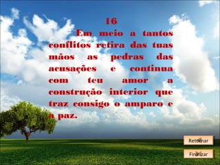 16
Em meio a tantos
conflitos retira das tuas
mãos as pedras das
acusações e continua
com
teu
amor
a
construção interior que
traz consigo o amparo e
a paz.
Retornar
Retornar
Finalizar
Finalizar

 