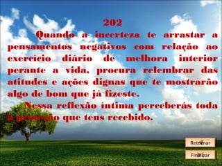 202
Quando a incerteza te arrastar a
pensamentos negativos com relação ao
exercício diário de melhora interior
perante a vida, procura relembrar das
atitudes e ações dignas que te mostrarão
algo de bom que já fizeste.
Nessa reflexão íntima perceberás toda
a proteção que tens recebido.
Retornar
Retornar
Finalizar
Finalizar

 