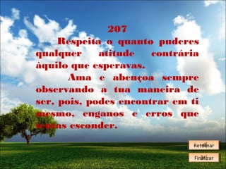 207
Respeita o quanto puderes
qualquer
atitude
contrária
àquilo que esperavas.
Ama e abençoa sempre
observando a tua maneira de
ser, pois, podes encontrar em ti
mesmo, enganos e erros que
tentas esconder.
Retornar
Retornar
Finalizar
Finalizar

 