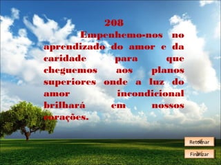 208
Empenhemo-nos no
aprendizado do amor e da
caridade
para
que
cheguemos
aos
planos
superiores onde a luz do
amor
incondicional
brilhará
em
nossos
corações.
Retornar
Retornar
Finalizar
Finalizar

 
