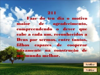 211
Faze do teu dia o motivo
maior
de
agradecimento,
compreendendo o dever que
cabe a cada um, reconhecidos a
Deus por sermos, entre tantos,
filhos capazes de cooperar
ativamente na construção de
um mundo melhor.
Retornar
Retornar
Finalizar
Finalizar

 