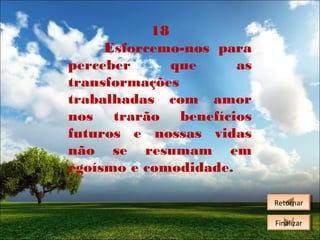 18
Esforcemo-nos para
perceber
que
as
transformações
trabalhadas com amor
nos trarão benefícios
futuros e nossas vidas
não se resumam em
egoísmo e comodidade.
Retornar
Retornar
Finalizar
Finalizar

 