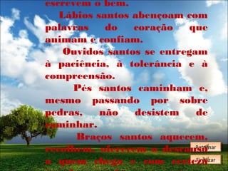 escrevem o bem.
Lábios santos abençoam com
palavras
do
coração
que
animam e confiam.
Ouvidos santos se entregam
à paciência, à tolerância e à
compreensão.
Pés santos caminham e,
mesmo passando por sobre
pedras,
não
desistem
de
caminhar.
Braços santos aquecem,
Retornar
Retornar
recolhem, oferecem o descanso
Finalizar
Finalizar
a quem chega e com certeza

 