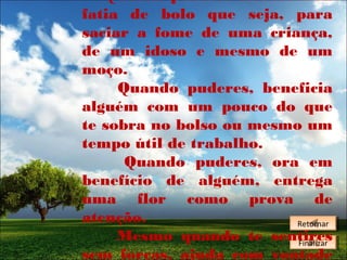 Quando puderes oferece uma
fatia de bolo que seja, para
saciar a fome de uma criança,
de um idoso e mesmo de um
moço.
Quando puderes, beneficia
alguém com um pouco do que
te sobra no bolso ou mesmo um
tempo útil de trabalho.
Quando puderes, ora em
benefício de alguém, entrega
uma flor como prova de
atenção.
Retornar
Retornar
Mesmo quando te sentires
Finalizar
Finalizar
sem forças, ajuda com vontade

 