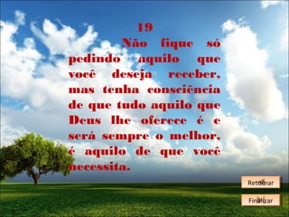 19
Não fique só
pedindo aquilo que
você deseja receber,
mas tenha consciência
de que tudo aquilo que
Deus lhe oferece é e
será sempre o melhor,
é aquilo de que você
necessita.
Retornar
Retornar
Finalizar
Finalizar

 