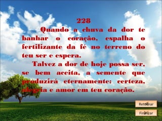 228
Quando a chuva da dor te
banhar o coração, espalha o
fertilizante da fé no terreno do
teu ser e espera.
Talvez a dor de hoje possa ser,
se bem aceita, a semente que
produzirá eternamente: certeza,
alegria e amor em teu coração.
Retornar
Retornar
Finalizar
Finalizar

 
