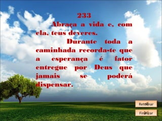 233
Abraça a vida e, com
ela, teus deveres.
Durante toda a
caminhada recorda-te que
a
esperança
é
fator
entregue por Deus que
jamais
se
poderá
dispensar.
Retornar
Retornar
Finalizar
Finalizar

 