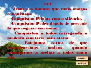 234
Jesus é o homem que mais amigos
conquistou.
Conquistou Pilatos com o silêncio.
Conquistou Pedro depois de prevenilo que negaria seu nome.
Conquistou a todos carregando o
madeiro sem ferir, sem atacar.
Estejamos certos de que
encontraremos
amigos
quando
começarmos a aceitar a todos como
são.
Retornar
Retornar
Finalizar
Finalizar

 