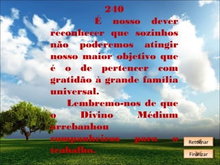 240
É nosso dever
reconhecer que sozinhos
não poderemos atingir
nosso maior objetivo que
é o de pertencer com
gratidão à grande família
universal.
Lembremo-nos de que
o
Divino
Médium
arrebanhou
companheiros
para
o
trabalho.

Retornar
Retornar
Finalizar
Finalizar

 