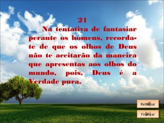21
Na tentativa de fantasiar
perante os homens, recordate de que os olhos de Deus
não te aceitarão da maneira
que apresentas aos olhos do
mundo, pois, Deus é a
Verdade pura.
Retornar
Retornar
Finalizar
Finalizar

 