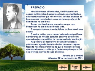 PREFÁCIO

Adelino de Carvalho

Perante nossas dificuldades, conhecedores de
nossas deficiências, buscamos através da meditação e
das oportunidades que nos cercam, trechos alusivos ao
bem que nos reconfortam e nos elevam no esforço da
caminhada no dia-a-dia.
Assim nos inspiramos em palavras que nos
beneficiam no dia-a-dia de nossa vida.
O que precisamos em nós, talvez venha a servir aos
outros.
É assim, então, que o nosso estimado amigo Cezar
Carneiro fez de nossas palavras convívio direto com
quem deseja compartilhar de nossa modesta inspiração.
Na permuta de reconforto destinamos nossas
palavras em agradecimento a tantas que nos chegam,
fazendo-nos mais próximos do que é melhor e do que
nos aproxima em confiança a Deus e naquilo que o Pai
nos oferece através de suas criaturas.
Adelino de Carvalho
Uberaba, 02 de novembro de 2011.

Finalizar
Finalizar

Retorn
Retorn
ar
ar

Próximo
Próximo

 
