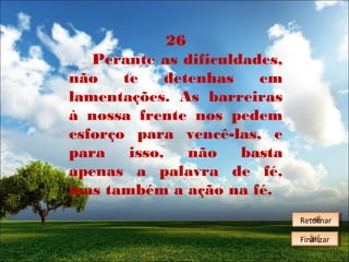 26
Perante as dificuldades,
não
te
detenhas
em
lamentações. As barreiras
à nossa frente nos pedem
esforço para vencê-las, e
para
isso,
não
basta
apenas a palavra de fé,
mas também a ação na fé.
Retornar
Retornar
Finalizar
Finalizar

 