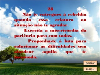 28
Não te entregues à rebeldia
quando
essa
criatura
ou
situação não te agradar.
Exercita a misericórdia da
paciência para com todos.
Proponha-te à luta para
solucionar as dificuldades sem
alardear
aquilo
que
te
incomoda.
Retornar
Retornar
Finalizar
Finalizar

 