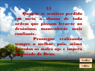 35
Quando te sentires perdido
em meio a abusos de toda
ordem que possam levar-te ao
desânimo, mantenha-te mais
confiante.
Prossegue realizando
sempre o melhor, pois, acima
de todos os males age e impera
a vontade de Deus.
Retornar
Retornar
Finalizar
Finalizar

 