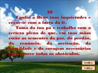 38
Confia a Deus tuas inquietudes e
ergue-te com a força da fé.
Toma da tua pá e trabalha com a
certeza plena de que, em tuas mãos
estão as sementes da paz, do perdão,
da renúncia, da aceitação, da
humildade e da coragem necessárias
para vencer todos os obstáculos.
Retornar
Retornar
Finalizar
Finalizar

 