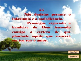 55
Não desistas perante o
infortúnio e a maledicência.
Prossegue erguendo a
bandeira do Bem trazendo
contigo a certeza de que
plantaste aquilo que crescerá
em teu ser: o amor.
Retornar
Retornar
Finalizar
Finalizar

 
