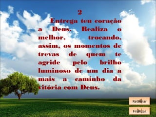 2
Entrega teu coração
a Deus. Realiza o
melhor,
trocando,
assim, os momentos de
trevas de quem te
agride
pelo
brilho
luminoso de um dia a
mais a caminho da
vitória com Deus.
Retornar
Retornar
Finalizar
Finalizar

 