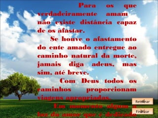 Para os que
verdadeiramente amam
não existe distância capaz
de os afastar.
Se houve o afastamento
do ente amado entregue ao
caminho natural da morte,
jamais diga adeus, mas
sim, até breve.
Com Deus todos os
caminhos
proporcionam
viagens apropriadas.
Retornar
Retornar
Em momento algum a
Finalizar
Finalizar
luz do amor que é dedicado

 
