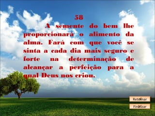 58
A semente do bem lhe
proporcionará o alimento da
alma. Fará com que você se
sinta a cada dia mais seguro e
forte na determinação de
alcançar a perfeição para a
qual Deus nos criou.

Retornar
Retornar
Finalizar
Finalizar

 