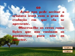 60
Jesus nos pede aceitar a
criatura irmã com o grau de
evolução em que ela se
apresente.
Observa-lhe os erros como
lições que nos ensinam os
parâmetros para não os
cometer.
Retornar
Retornar
Finalizar
Finalizar

 