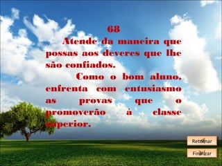 68
Atende da maneira que
possas aos deveres que lhe
são confiados.
Como o bom aluno,
enfrenta com entusiasmo
as
provas
que
o
promoverão
à
classe
superior.
Retornar
Retornar
Finalizar
Finalizar

 